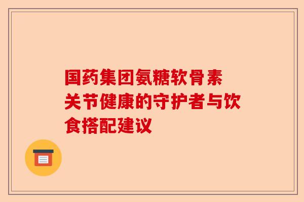 国药集团氨糖软骨素 关节健康的守护者与饮食搭配建议