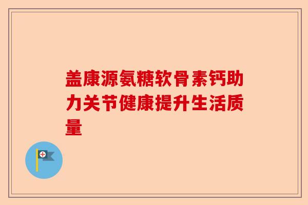 盖康源氨糖软骨素钙助力关节健康提升生活质量 盖康源氨糖软骨素钙助力关节健康提升生活质量