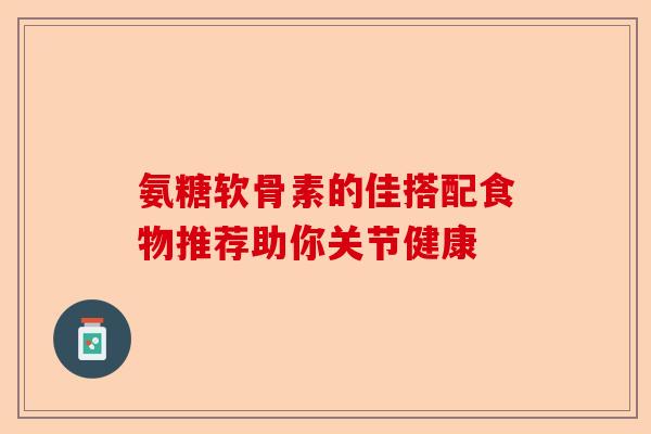 氨糖软骨素的佳搭配食物推荐助你关节健康