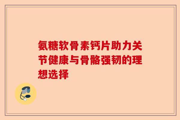 氨糖软骨素钙片助力关节健康与骨骼强韧的理想选择