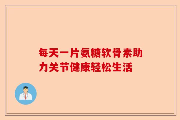 每天一片氨糖软骨素助力关节健康轻松生活