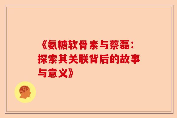 《氨糖软骨素与蔡磊：探索其关联背后的故事与意义》
