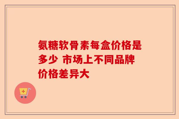 氨糖软骨素每盒价格是多少 市场上不同品牌价格差异大