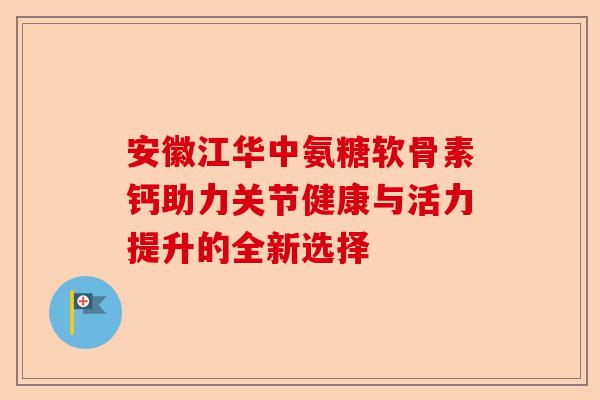 安徽江华中氨糖软骨素钙助力关节健康与活力提升的全新选择