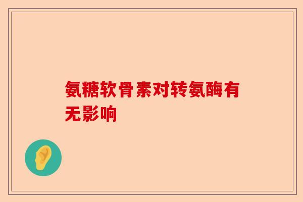 氨糖软骨素对转氨酶有无影响 氨糖软骨素对转氨酶有无影响