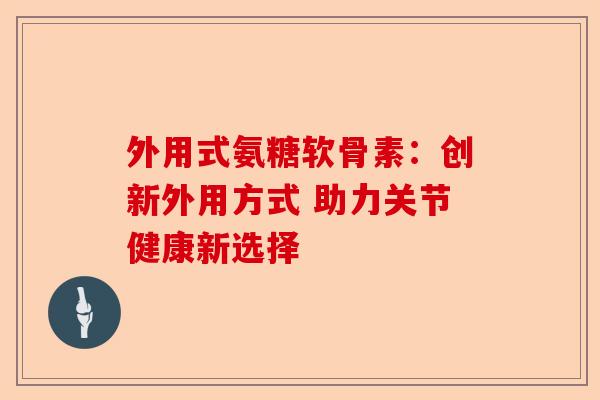 外用式氨糖软骨素：创新外用方式 助力关节健康新选择