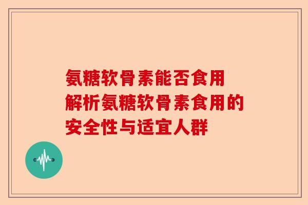 氨糖软骨素能否食用 解析氨糖软骨素食用的安全性与适宜人群
