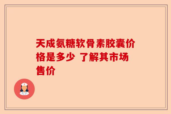 天成氨糖软骨素胶囊价格是多少 了解其市场售价