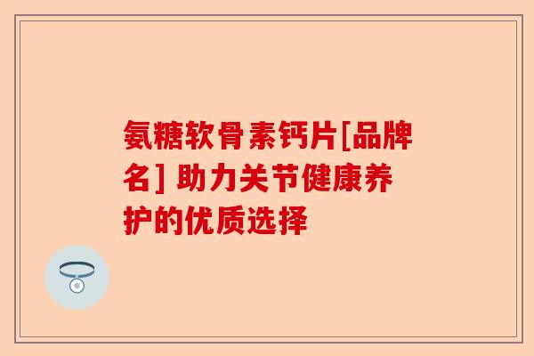 氨糖软骨素钙片[品牌名] 助力关节健康养护的优质选择