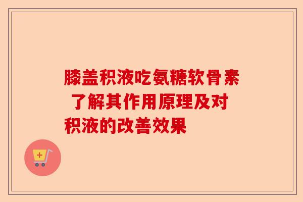膝盖积液吃氨糖软骨素 了解其作用原理及对积液的改善效果 膝盖积液吃氨糖软骨素 了解其作用原理及对积液的改善效果