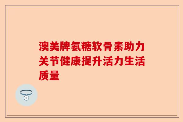 澳美牌氨糖软骨素助力关节健康提升活力生活质量 澳美牌氨糖软骨素助力关节健康提升活力生活质量