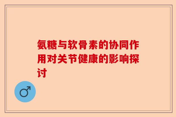 氨糖与软骨素的协同作用对关节健康的影响探讨