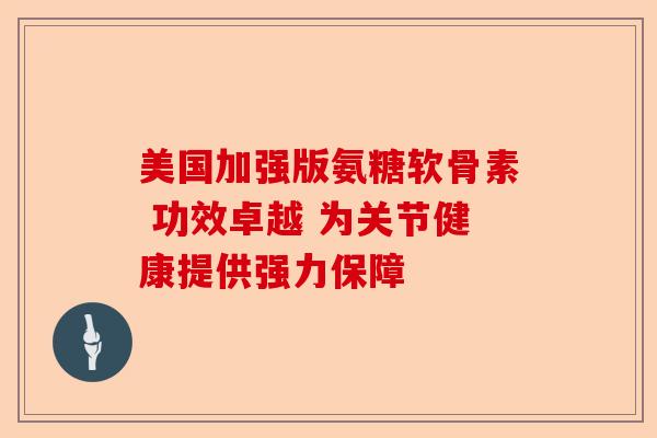 美国加强版氨糖软骨素 功效卓越 为关节健康提供强力保障