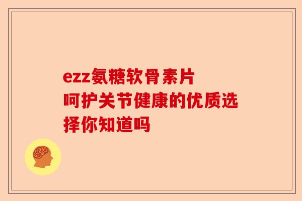 ezz氨糖软骨素片 呵护关节健康的优质选择你知道吗