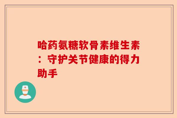 哈药氨糖软骨素维生素:守护关节健康的得力助手 哈药氨糖软骨素维生素:守护关节健康的得力助手