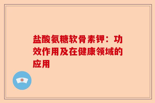 盐酸氨糖软骨素钾:功效作用及在健康领域的应用 盐酸氨糖软骨素钾:功效作用及在健康领域的应用