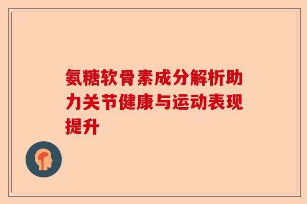氨糖软骨素成分解析助力关节健康与运动表现提升 氨糖软骨素成分解析助力关节健康与运动表现提升