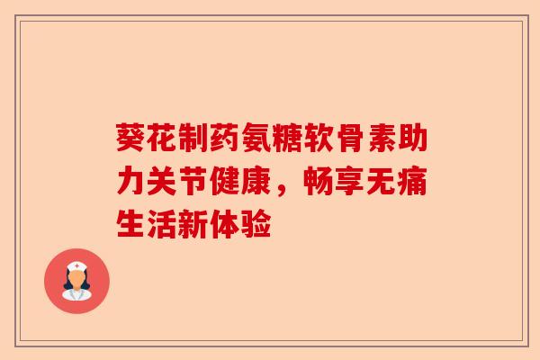 葵花制药氨糖软骨素助力关节健康，畅享无痛生活新体验