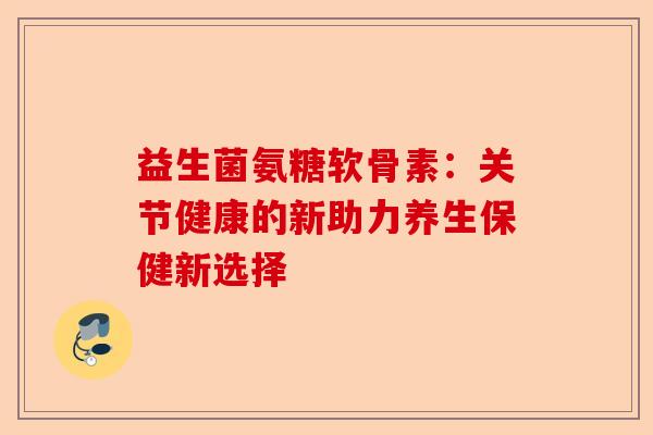 益生菌氨糖软骨素:关节健康的新助力养生保健新选择 益生菌氨糖软骨素:关节健康的新助力养生保健新选择