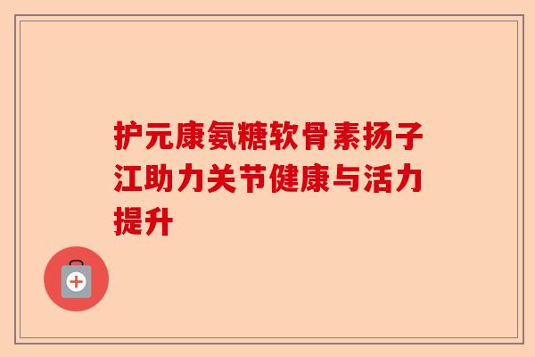 护元康氨糖软骨素扬子江助力关节健康与活力提升