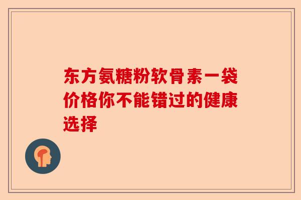 东方氨糖粉软骨素一袋价格你不能错过的健康选择