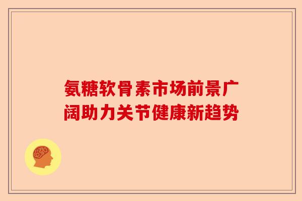 氨糖软骨素市场前景广阔助力关节健康新趋势