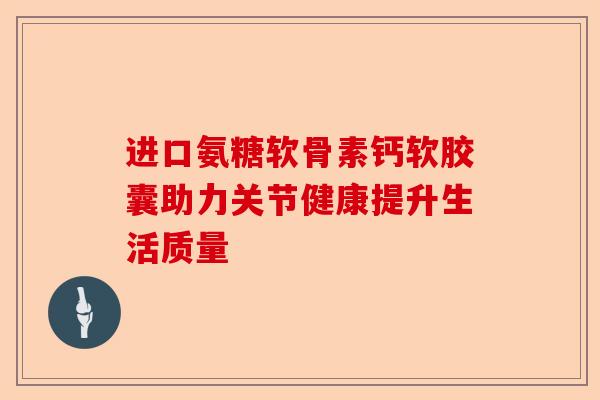 进口氨糖软骨素钙软胶囊助力关节健康提升生活质量