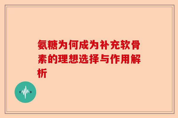 氨糖为何成为补充软骨素的理想选择与作用解析