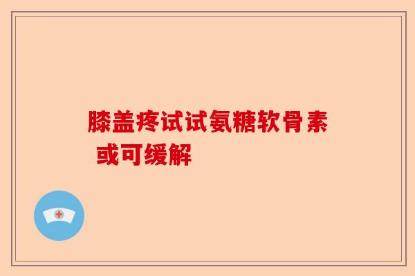 膝盖疼试试氨糖软骨素 或可缓解