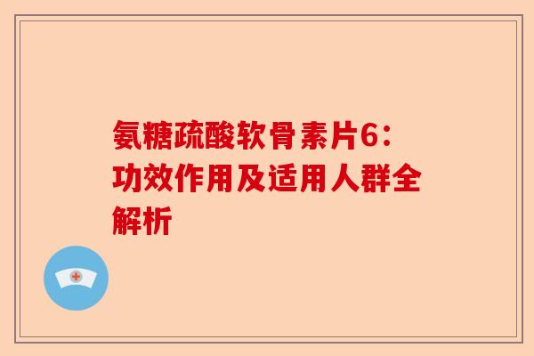 氨糖疏酸软骨素片6：功效作用及适用人群全解析