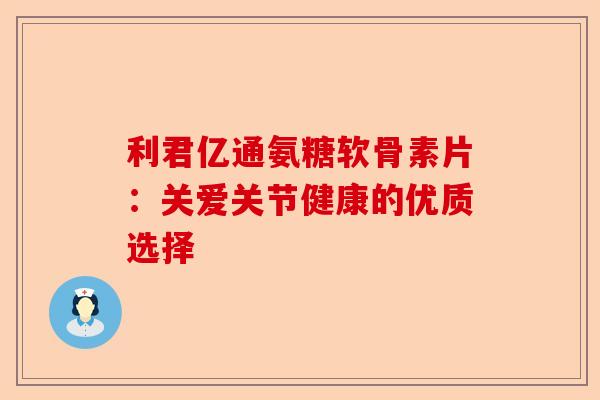 利君亿通氨糖软骨素片：关爱关节健康的优质选择