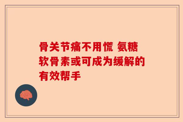 骨关节痛不用慌 氨糖软骨素或可成为缓解的有效帮手