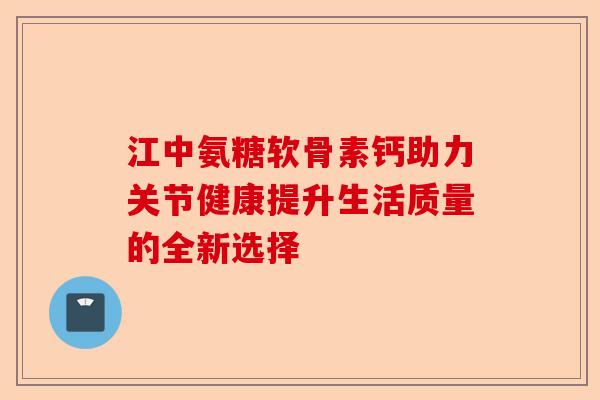 江中氨糖软骨素钙助力关节健康提升生活质量的全新选择 江中氨糖软骨素钙助力关节健康提升生活质量的全新选择