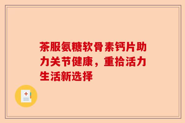 茶服氨糖软骨素钙片助力关节健康,重拾活力生活新选择 茶服氨糖软骨素钙片助力关节健康,重拾活力生活新选择