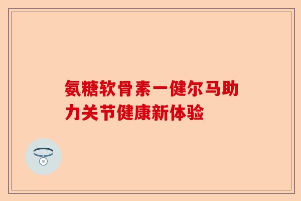 氨糖软骨素一健尔马助力关节健康新体验