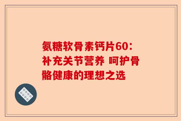 氨糖软骨素钙片60：补充关节营养 呵护骨骼健康的理想之选