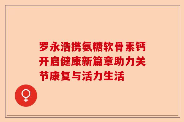 罗永浩携氨糖软骨素钙开启健康新篇章助力关节康复与活力生活