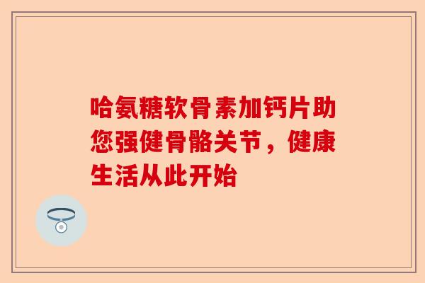 哈氨糖软骨素加钙片助您强健骨骼关节，健康生活从此开始
