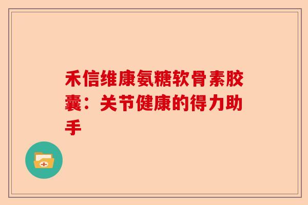 禾信维康氨糖软骨素胶囊：关节健康的得力助手