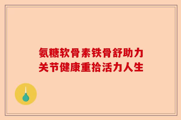 氨糖软骨素铁骨舒助力关节健康重拾活力人生 氨糖软骨素铁骨舒助力关节健康重拾活力人生