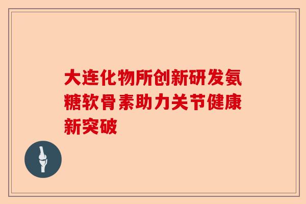 大连化物所创新研发氨糖软骨素助力关节健康新突破