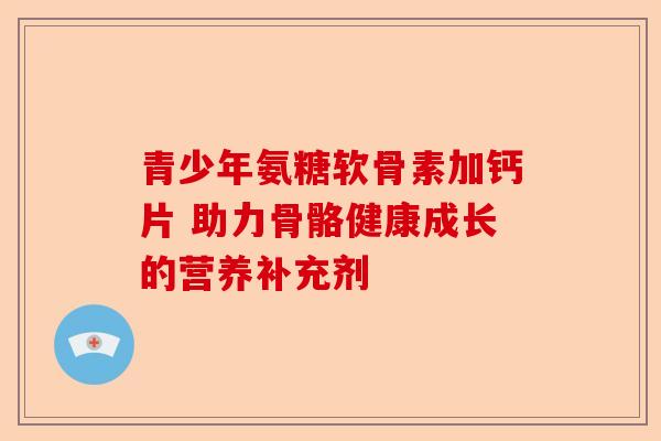 青少年氨糖软骨素加钙片 助力骨骼健康成长的营养补充剂 青少年氨糖软骨素加钙片 助力骨骼健康成长的营养补充剂