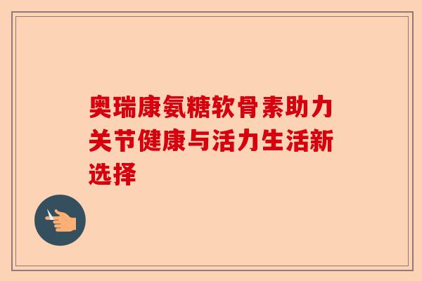 奥瑞康氨糖软骨素助力关节健康与活力生活新选择