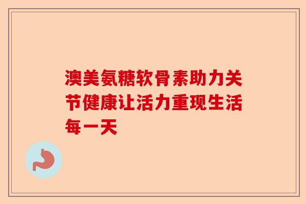 澳美氨糖软骨素助力关节健康让活力重现生活每一天