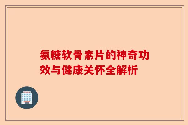 氨糖软骨素片的神奇功效与健康关怀全解析