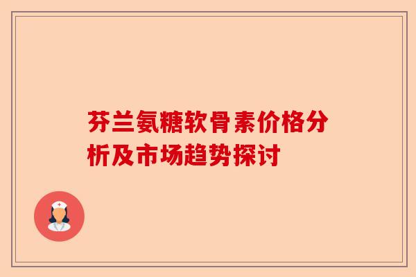 芬兰氨糖软骨素价格分析及市场趋势探讨 芬兰氨糖软骨素价格分析及市场趋势探讨