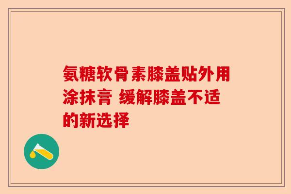氨糖软骨素膝盖贴外用涂抹膏 缓解膝盖不适的新选择