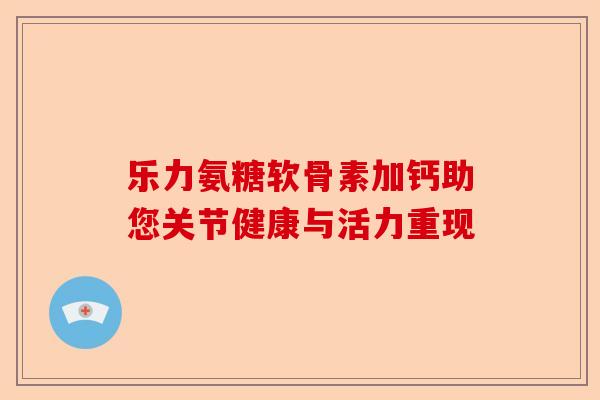 乐力氨糖软骨素加钙助您关节健康与活力重现