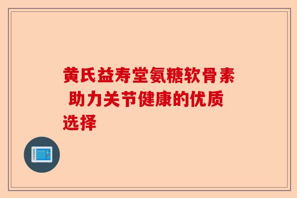 黄氏益寿堂氨糖软骨素 助力关节健康的优质选择
