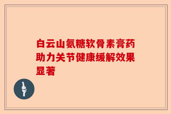 白云山氨糖软骨素膏药助力关节健康缓解效果显著